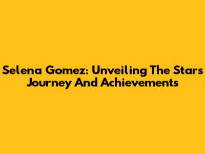 Selena Gomez: Unveiling The Star's Journey And Achievements