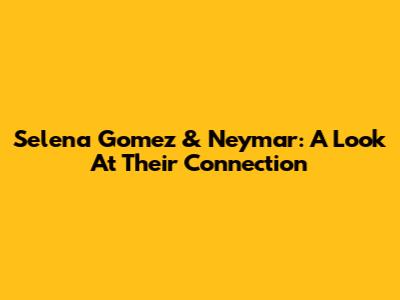 Selena Gomez & Neymar: A Look At Their Connection