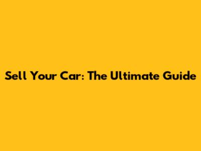 Sell Your Car: The Ultimate Guide