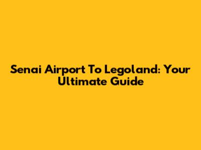 Senai Airport To Legoland: Your Ultimate Guide