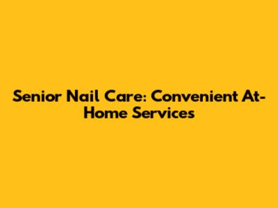 Senior Nail Care: Convenient At-Home Services