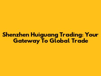 Shenzhen Huiguang Trading: Your Gateway To Global Trade