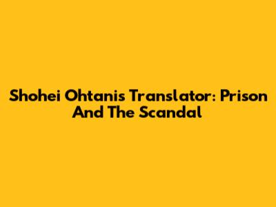 Shohei Ohtani's Translator: Prison And The Scandal