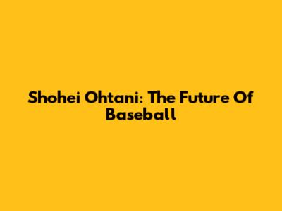 Shohei Ohtani: The Future Of Baseball