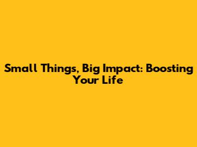 Small Things, Big Impact: Boosting Your Life