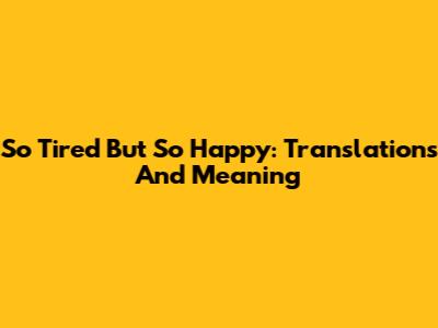 So Tired But So Happy: Translations And Meaning