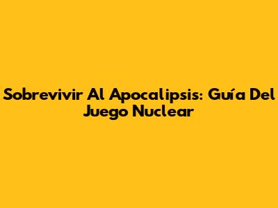 Sobrevivir Al Apocalipsis: Guía Del Juego Nuclear