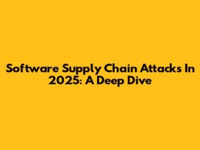 Software Supply Chain Attacks In 2025: A Deep Dive