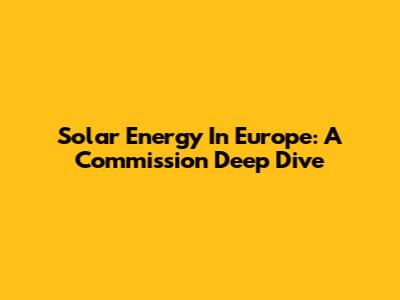 Solar Energy In Europe: A Commission Deep Dive