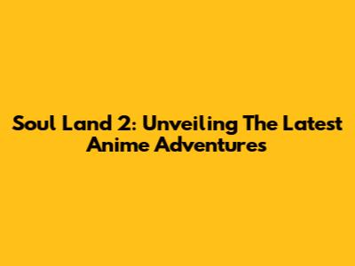 Soul Land 2: Unveiling The Latest Anime Adventures