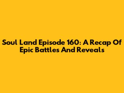 Soul Land Episode 160: A Recap Of Epic Battles And Reveals