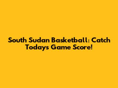 South Sudan Basketball: Catch Today's Game Score!