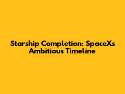 Starship Completion: SpaceX's Ambitious Timeline