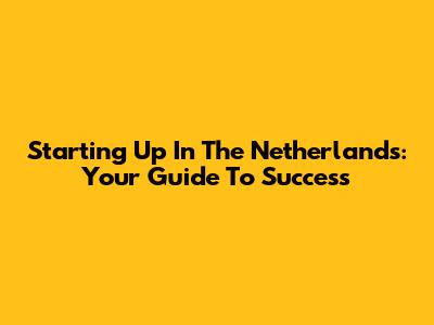 Starting Up In The Netherlands: Your Guide To Success