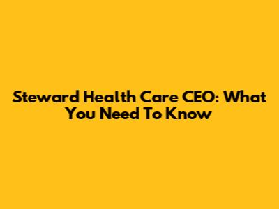 Steward Health Care CEO: What You Need To Know