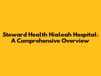 Steward Health Hialeah Hospital: A Comprehensive Overview