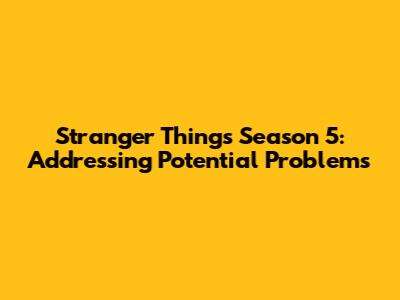 Stranger Things Season 5: Addressing Potential Problems