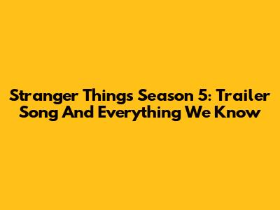 Stranger Things Season 5: Trailer Song And Everything We Know