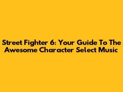 Street Fighter 6: Your Guide To The Awesome Character Select Music