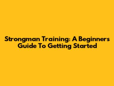 Strongman Training: A Beginner's Guide To Getting Started