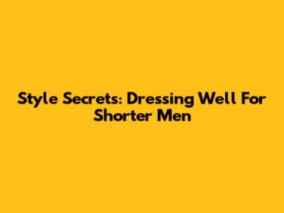 Style Secrets: Dressing Well For Shorter Men