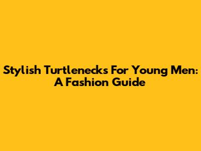Stylish Turtlenecks For Young Men: A Fashion Guide