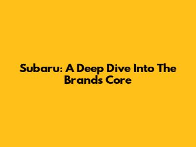 Subaru: A Deep Dive Into The Brand's Core