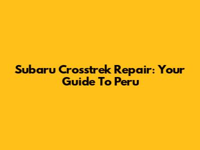 Subaru Crosstrek Repair: Your Guide To Peru