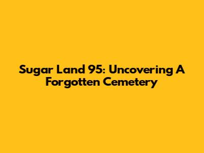 Sugar Land 95: Uncovering A Forgotten Cemetery