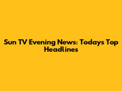 Sun TV Evening News: Today's Top Headlines