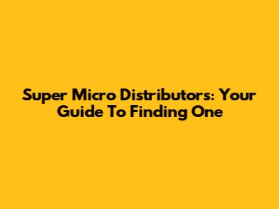 Super Micro Distributors: Your Guide To Finding One