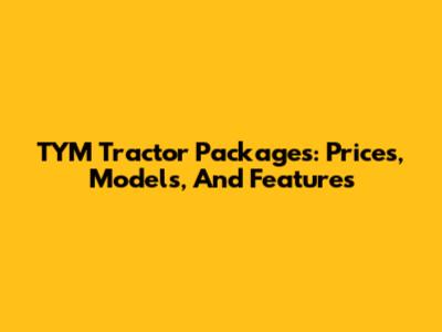TYM Tractor Packages: Prices, Models, And Features