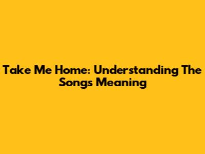 Take Me Home: Understanding The Song's Meaning
