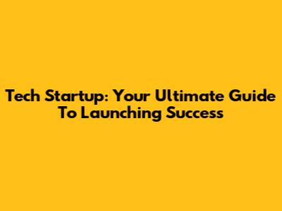 Tech Startup: Your Ultimate Guide To Launching Success