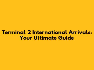 Terminal 2 International Arrivals: Your Ultimate Guide
