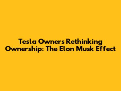 Tesla Owners Rethinking Ownership: The Elon Musk Effect