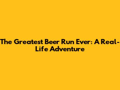 The Greatest Beer Run Ever: A Real-Life Adventure