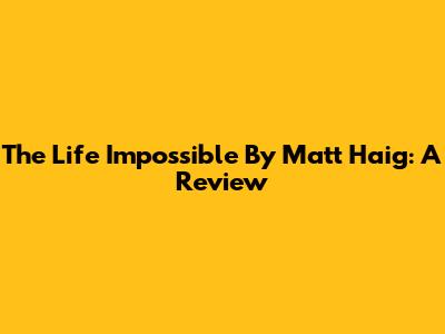 The Life Impossible By Matt Haig: A Review