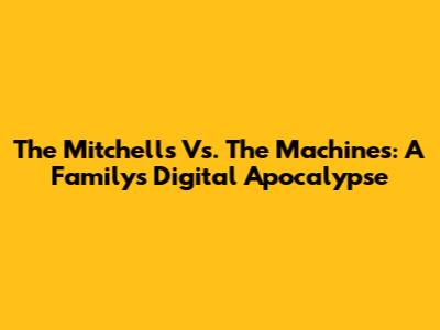 The Mitchells Vs. The Machines: A Family's Digital Apocalypse