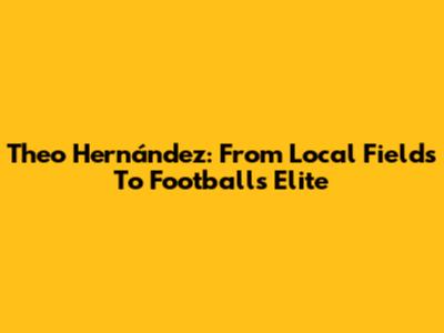 Theo Hernández: From Local Fields To Football's Elite