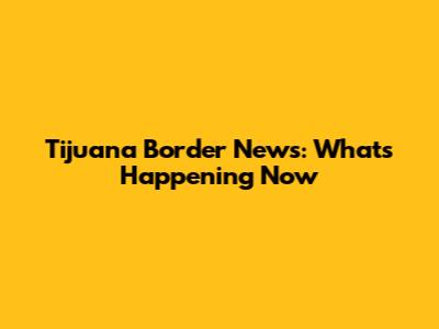 Tijuana Border News: What's Happening Now