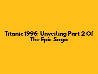 Titanic 1996: Unveiling Part 2 Of The Epic Saga