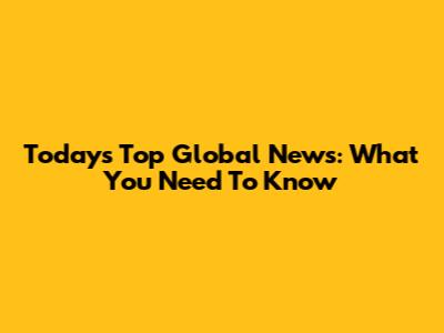 Today's Top Global News: What You Need To Know