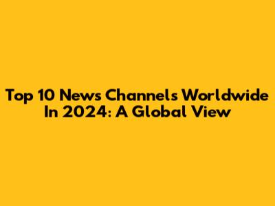 Top 10 News Channels Worldwide In 2024: A Global View
