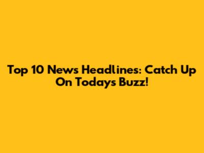 Top 10 News Headlines: Catch Up On Today's Buzz!