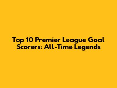 Top 10 Premier League Goal Scorers: All-Time Legends