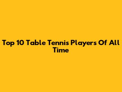 Top 10 Table Tennis Players Of All Time