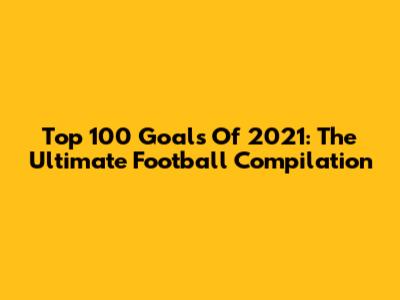 Top 100 Goals Of 2021: The Ultimate Football Compilation