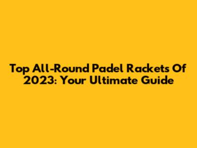 Top All-Round Padel Rackets Of 2023: Your Ultimate Guide