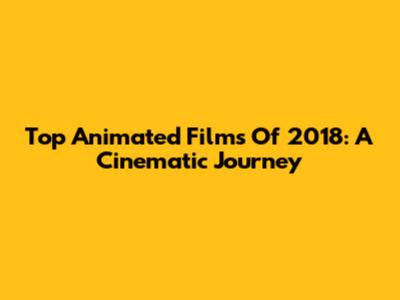 Top Animated Films Of 2018: A Cinematic Journey